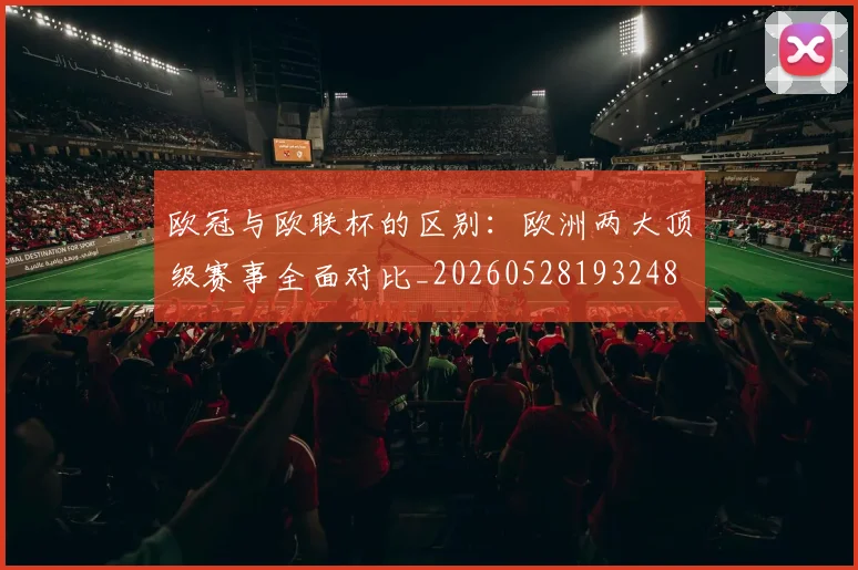 欧冠与欧联杯的区别：欧洲两大顶级赛事全面对比_20260528193248