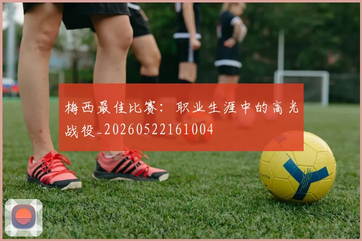 梅西最佳比赛：职业生涯中的高光战役_20260522161004