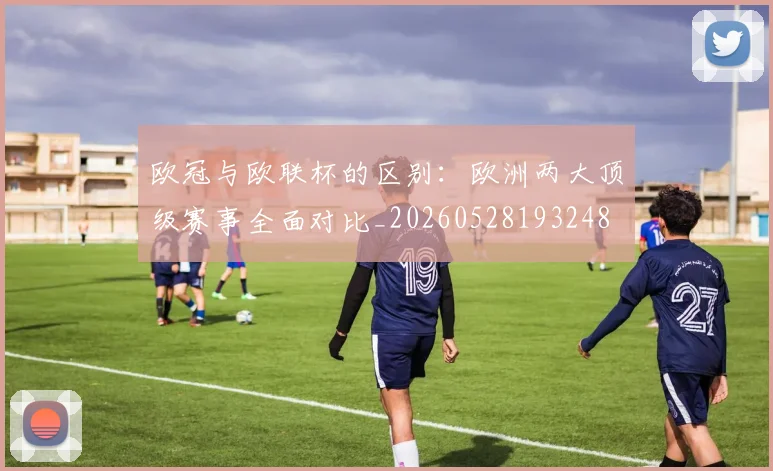 欧冠与欧联杯的区别:欧洲两大顶级赛事全面对比_20260528193248