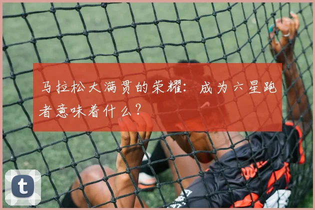 马拉松大满贯的荣耀：成为六星跑者意味着什么？